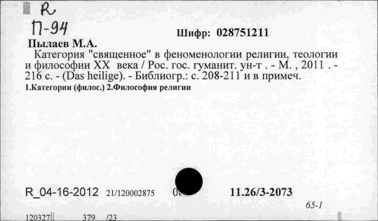 ﻿I R,
п-я	Шифр: 028751211
Пылаев М.А.
Категория "священное" в феноменологии религии, теологии и философии XX века / Рос. гос. гуманит. ун-т . - М. , 2011 . -216 с. - (Das heilige). - Библиогр.: с. 208-211 и в примеч.
1.Категории (филос.) 2.Философия религии
R_04-16-2012 21/120002875
12032711
379___/23

11.26/3-2073
65-1
______________________I